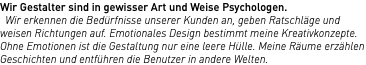 Wir Gestalter sind in gewisser Art und Weise Psychologen. Wir erkennen die Bedürfnisse unserer Kunden an, geben Ratschläge und weisen Richtungen auf. Emotionales Design bestimmt meine Kreativkonzepte. Ohne Emotionen ist die Gestaltung nur eine leere Hülle. Meine Räume erzählen Geschichten und entführen die Benutzer in andere Welten.