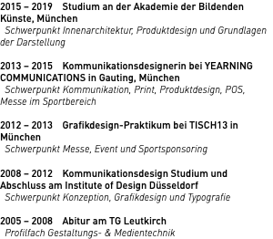 2015 – 2019  Studium an der Akademie der Bildenden Künste, München Schwerpunkt Innenarchitektur, Produktdesign und Grundlagen der Darstellung 2013 – 2015  Kommunikationsdesignerin bei YEARNING COMMUNICATIONS in Gauting, München Schwerpunkt Kommunikation, Print, Produktdesign, POS, Messe im Sportbereich 2012 – 2013  Grafikdesign-Praktikum bei TISCH13 in München Schwerpunkt Messe, Event und Sportsponsoring 2008 – 2012  Kommunikationsdesign Studium und Abschluss am Institute of Design Düsseldorf Schwerpunkt Konzeption, Grafikdesign und Typografie 2005 – 2008 Abitur am TG Leutkirch Profilfach Gestaltungs- & Medientechnik
